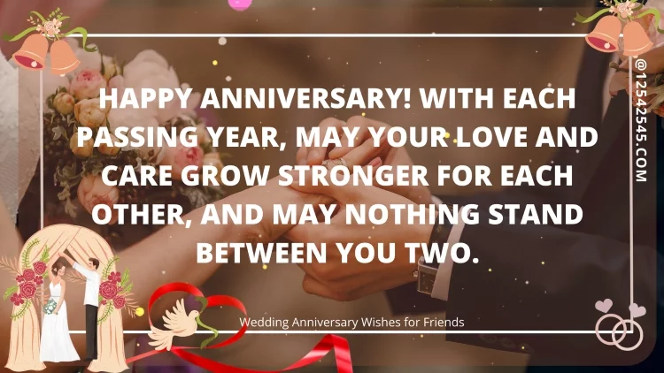 Happy anniversary! With each passing year, may your love and care grow stronger for each other, and may nothing stand between you two.