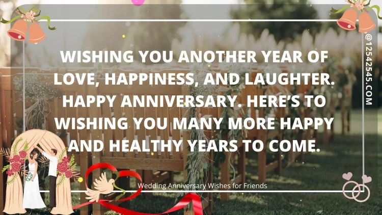 Wishing you another year of love, happiness, and laughter. Happy anniversary. Here's to wishing you many more happy and healthy years to come.