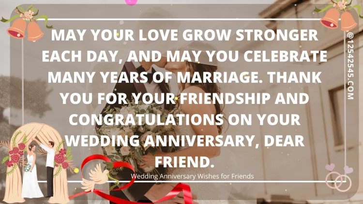 May your love grow stronger each day, and may you celebrate many years of marriage. Thank you for your friendship and congratulations on your wedding anniversary, dear friend.