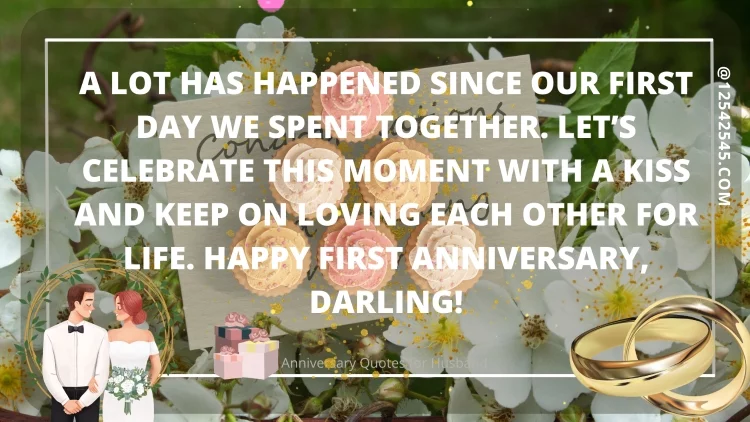 A lot has happened since our first day we spent together. Let's celebrate this moment with a kiss and keep on loving each other for life. Happy first anniversary, darling!