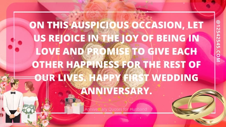 On this auspicious occasion, let us rejoice in the joy of being in love and promise to give each other happiness for the rest of our lives. Happy first wedding anniversary.