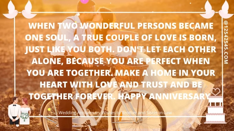 When two wonderful persons became one soul, a true couple of love is born, just like you both. Don't let each other alone, because you are perfect when you are together. Make a home in your heart with love and trust and be together forever. Happy anniversary.
