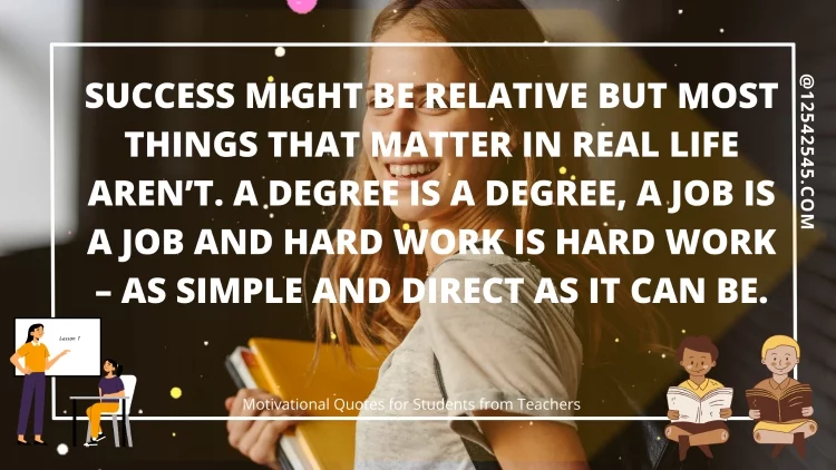 Success might be relative but most things that matter in real life aren't. A degree is a degree, a job is a job and hard work is hard work - as simple and direct as it can be.