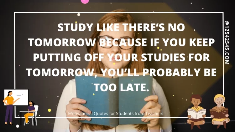 Study like there's no tomorrow because if you keep putting off your studies for tomorrow, you'll probably be too late.