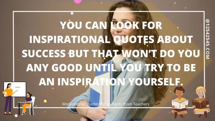 You can look for inspirational quotes about success but that won't do you any good until you try to be an inspiration yourself.