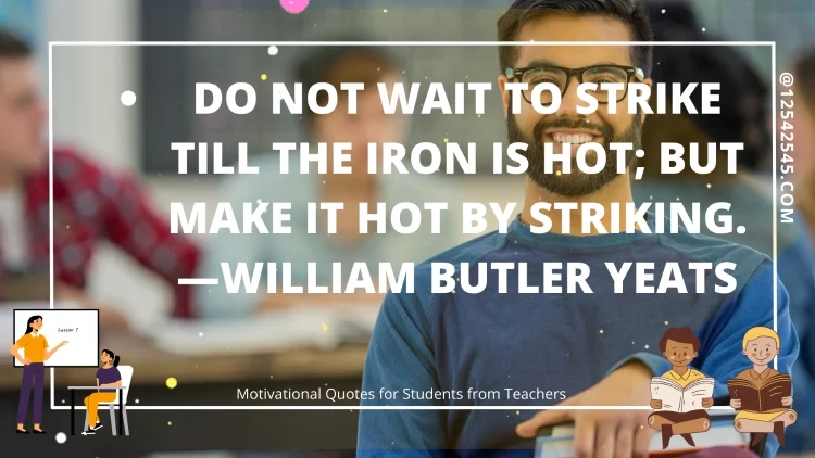 Do not wait to strike till the iron is hot; but make it hot by striking. -William Butler Yeats