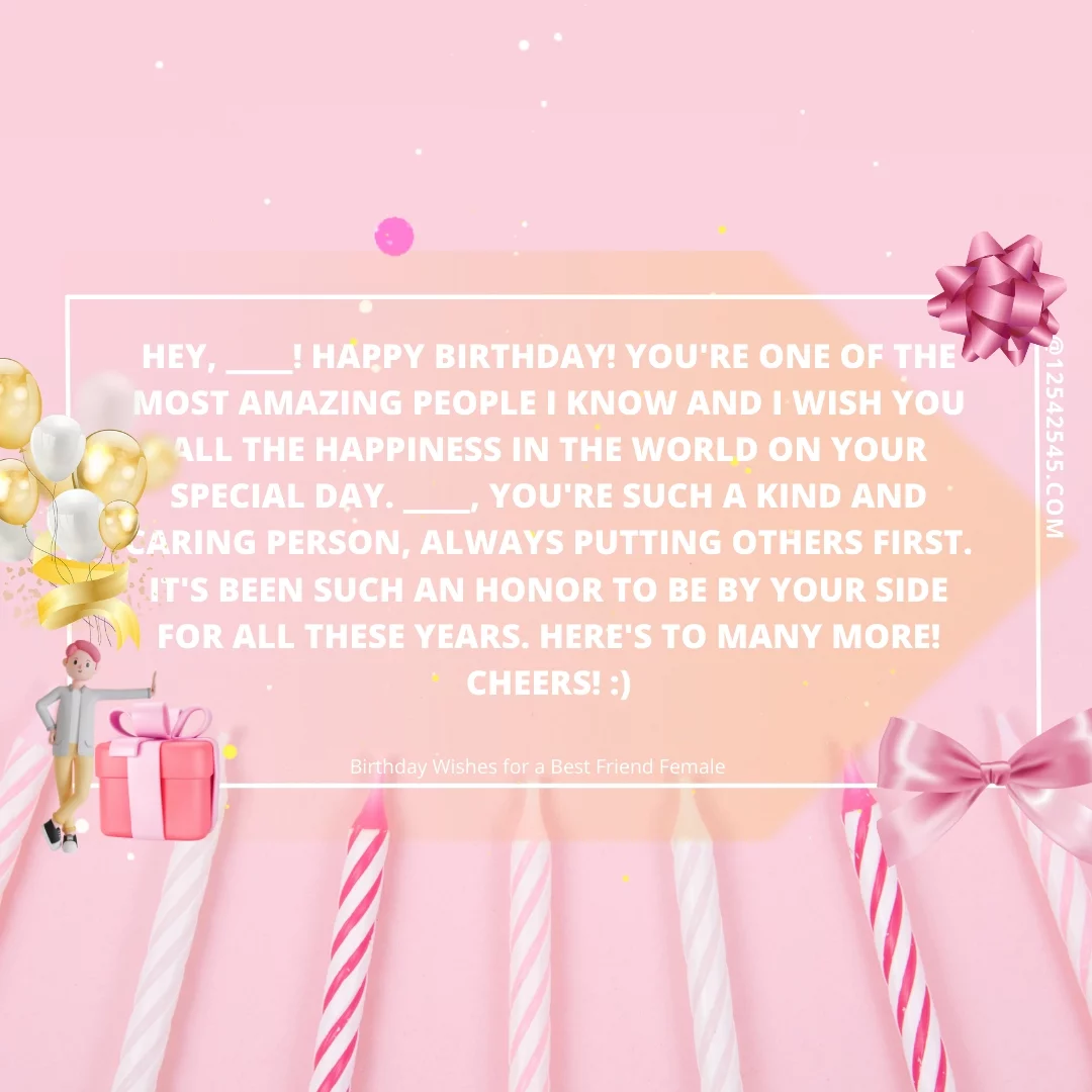 Hey, ____! Happy birthday! You're one of the most amazing people I know and I wish you all the happiness in the world on your special day. ____, you're such a kind and caring person, always putting others first. It's been such an honor to be by your side for all these years. Here's to many more! Cheers! :)