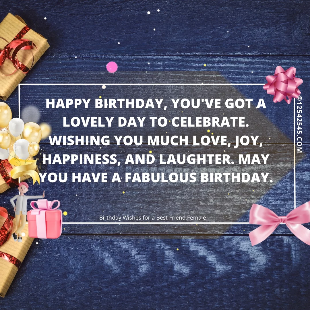 Happy birthday, you've got a lovely day to celebrate. Wishing you much love, joy, happiness, and laughter. May you have a fabulous birthday.