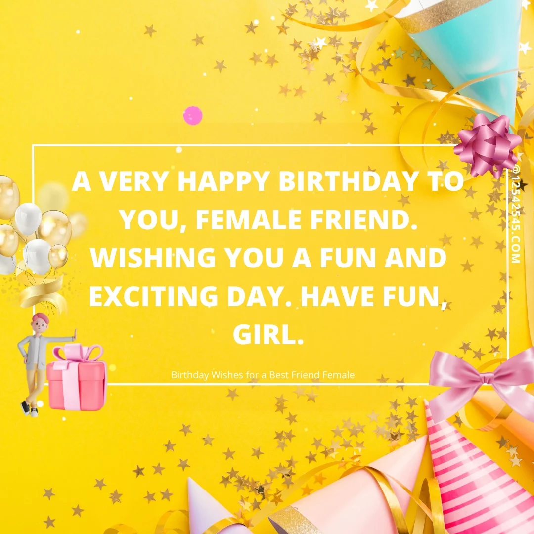 A very happy birthday to you, female friend. Wishing you a fun and exciting day. Have fun, girl.