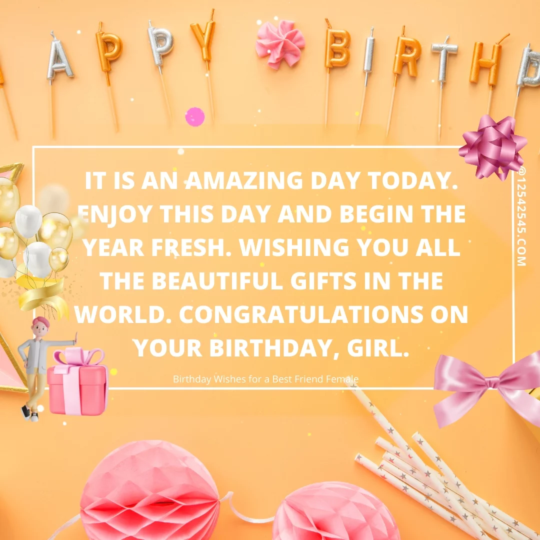 It is an amazing day today. Enjoy this day and begin the year fresh. Wishing you all the beautiful gifts in the world. Congratulations on your birthday, girl.