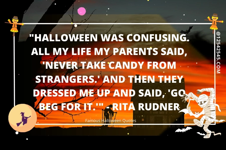 "Halloween was confusing. All my life my parents said, 'Never take candy from strangers.' And then they dressed me up and said, 'Go beg for it.'" - Rita Rudner