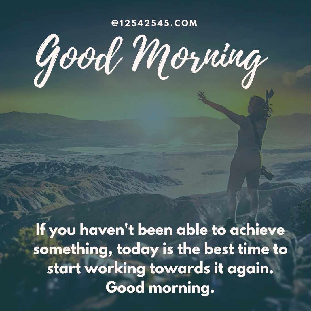 If you haven't been able to achieve something, today is the best time to start working towards it again. Good morning.