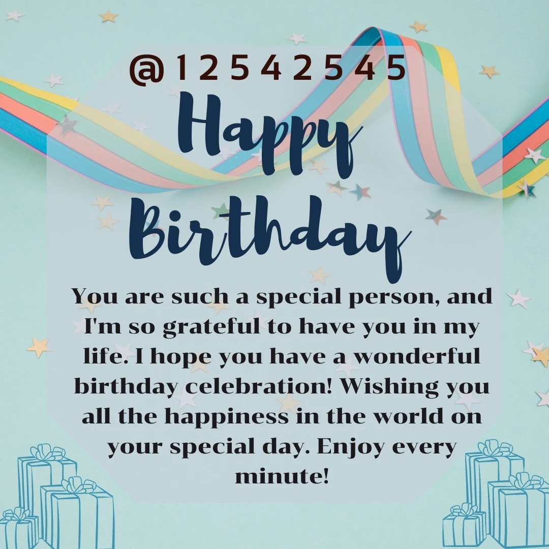 You are such a special person, and I'm so grateful to have you in my life. I hope you have a wonderful birthday celebration! Wishing you all the happiness in the world on your special day. Enjoy every minute!
