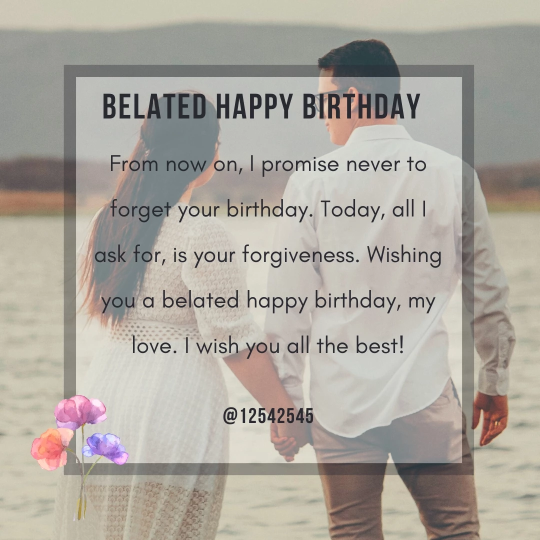 From now on, I promise never to forget your birthday. Today, all I ask for, is your forgiveness. Wishing you a belated happy birthday, my love. I wish you all the best!
