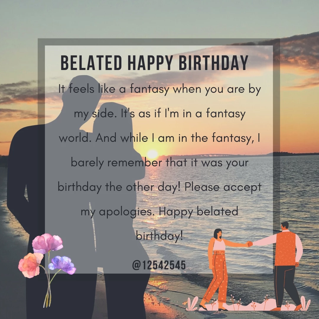 It feels like a fantasy when you are by my side. It's as if I'm in a fantasy world. And while I am in the fantasy, I barely remember that it was your birthday the other day! Please accept my apologies. Happy belated birthday!