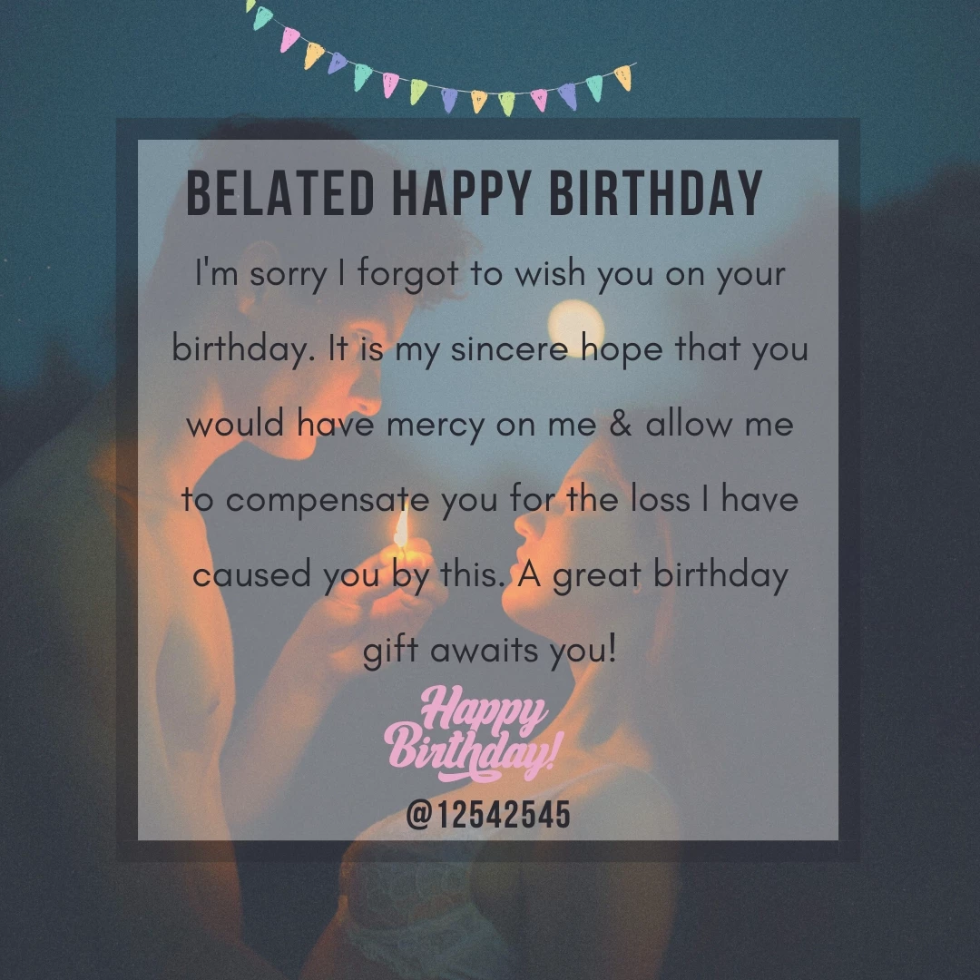 I'm sorry I forgot to wish you on your birthday. It is my sincere hope that you would have mercy on me & allow me to compensate you for the loss I have caused you by this. A great birthday gift awaits you!