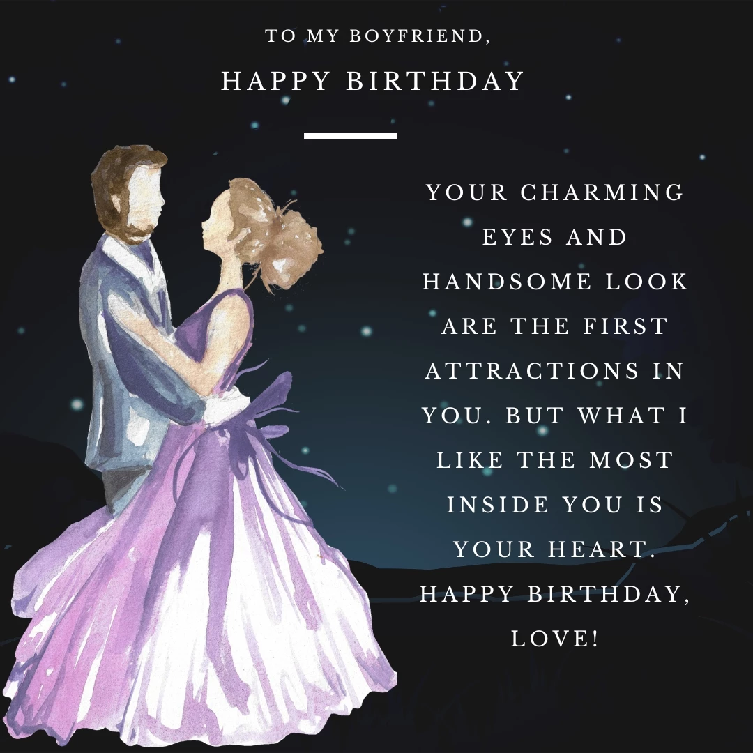 Your charming eyes and handsome look are the first attractions in you. But what I like the most inside you is your heart. Happy Birthday, love!