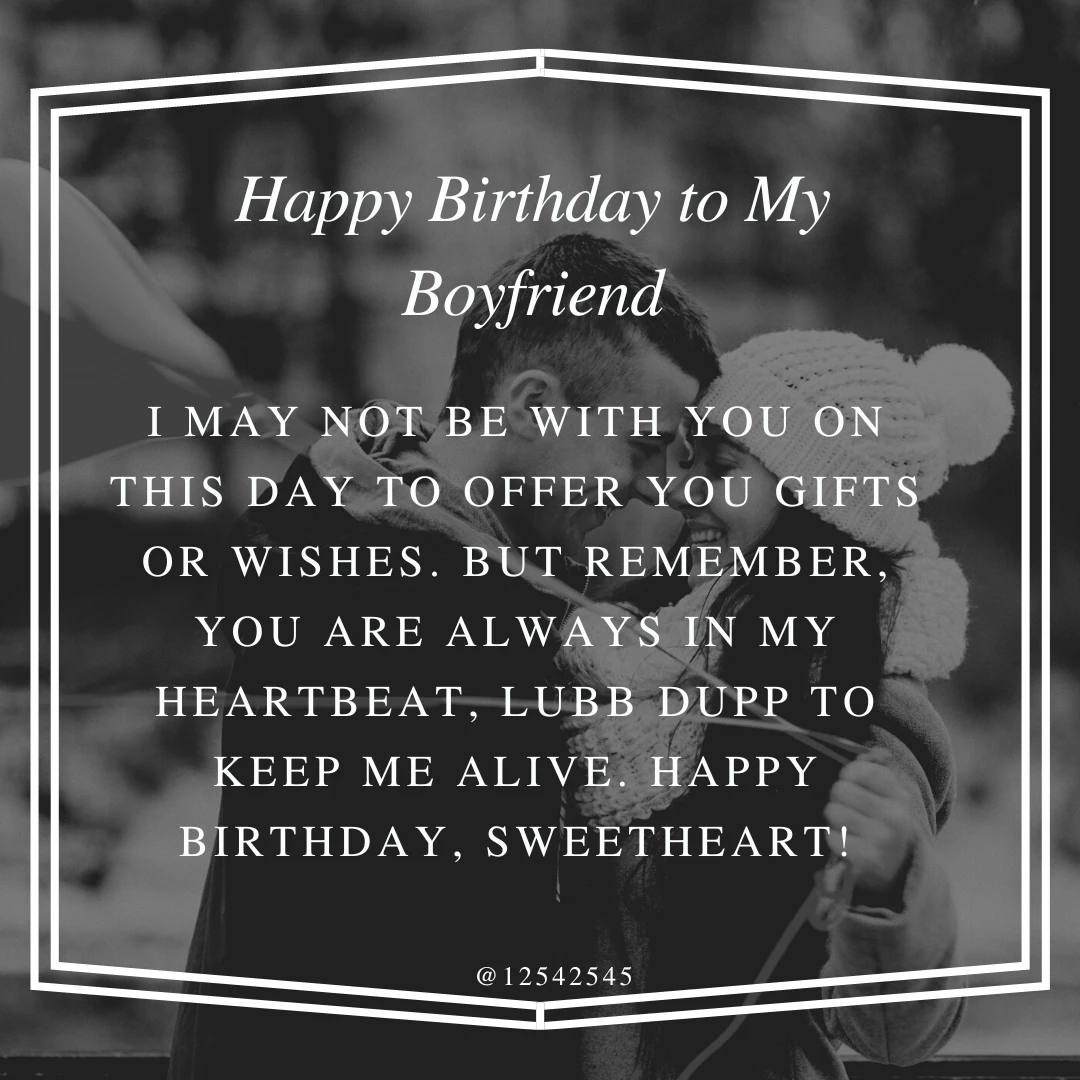 I may not be with you on this day to offer you gifts or wishes. But remember, you are always in my heartbeat, lubb dupp to keep me alive. Happy Birthday, Sweetheart!