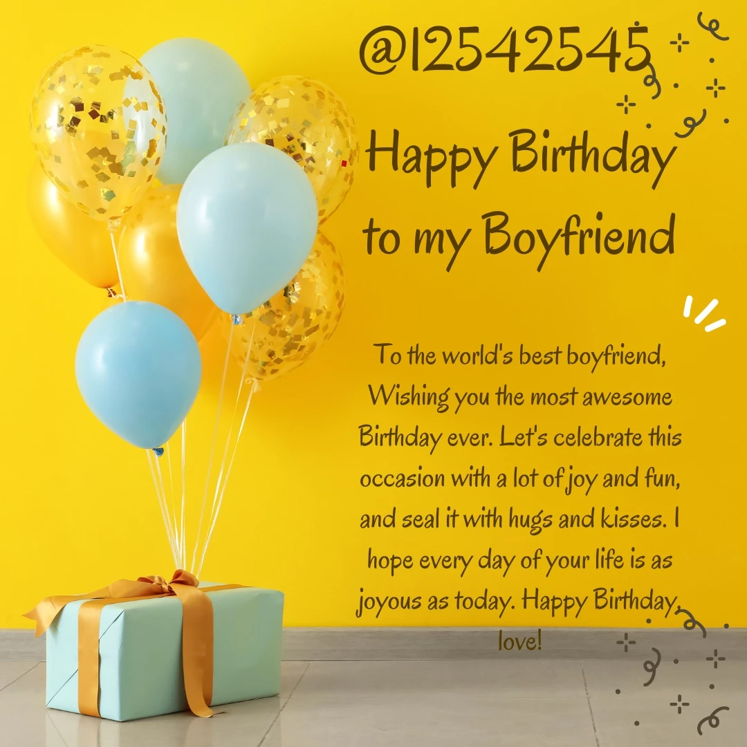 To the world's best boyfriend, Wishing you the most awesome Birthday ever. Let's celebrate this occasion with a lot of joy and fun, and seal it with hugs and kisses. I hope every day of your life is as joyous as today. Happy Birthday, love!