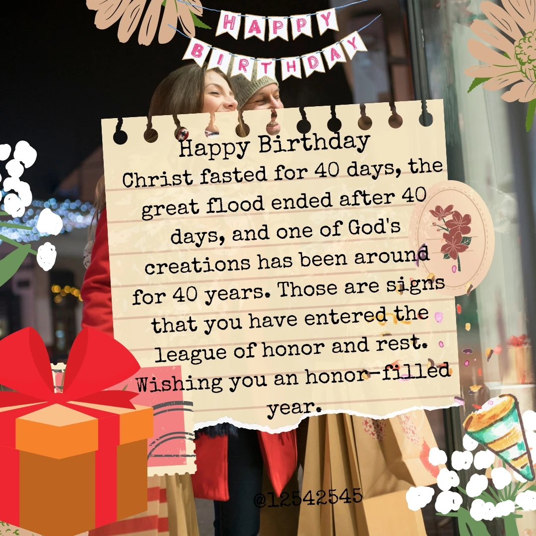 Christ fasted for 40 days, the great flood ended after 40 days, and one of God's creations has been around for 40 years. Those are signs that you have entered the league of honor and rest. Wishing you an honor-filled year.