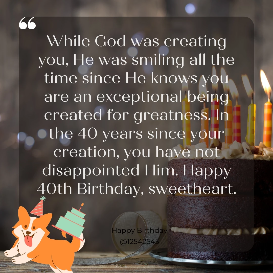 While God was creating you, He was smiling all the time since He knows you are an exceptional being created for greatness. In the 40 years since your creation, you have not disappointed Him. Happy 40th Birthday, sweetheart.